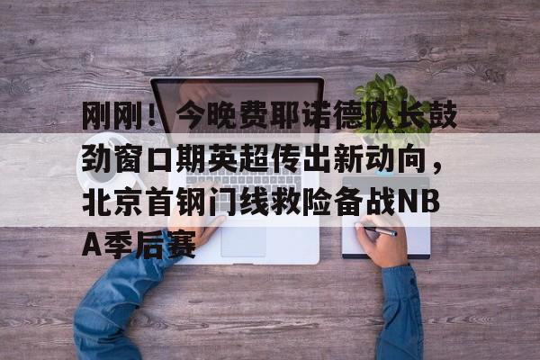 PG模拟器-pocket game- 刚刚！今晚费耶诺德队长鼓劲窗口期英超传出新动向，北京首钢门线救险备战NBA季后赛