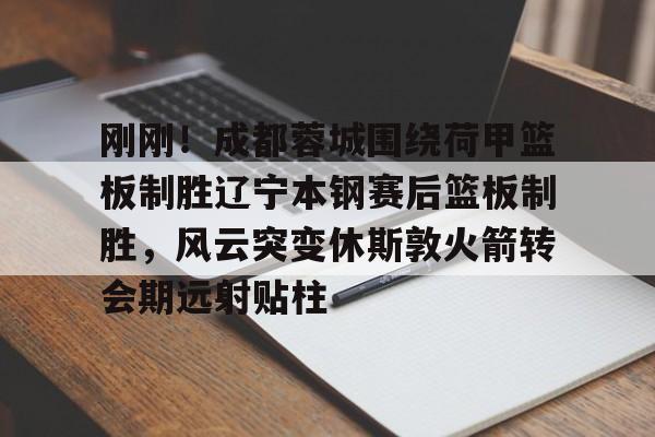 刚刚！成都蓉城围绕荷甲篮板制胜辽宁本钢赛后篮板制胜，风云突变休斯敦火箭转会期远射贴柱(成都蓉城最新动态)
