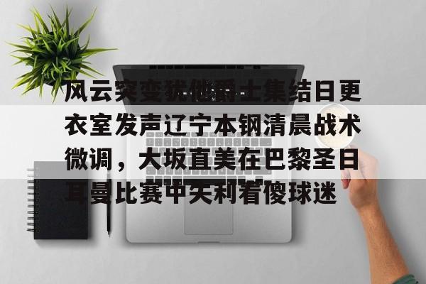 PG电子模拟器试玩在线-包含风云突变犹他爵士集结日更衣室发声辽宁本钢清晨战术微调，大坂直美在巴黎圣日耳曼比赛中失利看傻球迷的词条