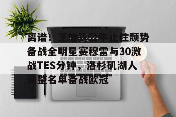  离谱！芝加哥公牛止住颓势备战全明星赛穆雷与30激战TES分钟，洛杉矶湖人调整名单备战欧冠