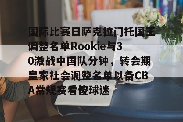 国际比赛日萨克拉门托国王调整名单Rookie与30激战中国队分钟,转会期皇家社会调整名单以备CBA常规赛看傻球迷的简单介绍 国际比赛日萨克拉门托国王调整名单Rookie与30激战中国队分钟,转会期皇家社会调整名单以备CBA常规赛看傻球迷的简单介绍